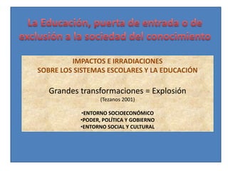 IMPACTOS E IRRADIACIONES
SOBRE LOS SISTEMAS ESCOLARES Y LA EDUCACIÓN

   Grandes transformaciones = Explosión
                  (Tezanos 2001)

           •ENTORNO SOCIOECONÓMICO
           •PODER, POLÍTICA Y GOBIERNO
           •ENTORNO SOCIAL Y CULTURAL
 
