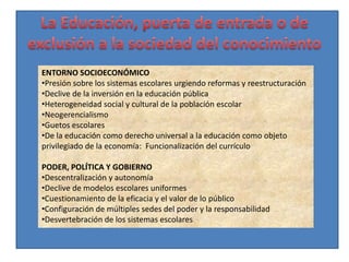 ENTORNO SOCIOECONÓMICO
•Presión sobre los sistemas escolares urgiendo reformas y reestructuración
•Declive de la inversión en la educación pública
•Heterogeneidad social y cultural de la población escolar
•Neogerencialismo
•Guetos escolares
•De la educación como derecho universal a la educación como objeto
privilegiado de la economía: Funcionalización del currículo

PODER, POLÍTICA Y GOBIERNO
•Descentralización y autonomía
•Declive de modelos escolares uniformes
•Cuestionamiento de la eficacia y el valor de lo público
•Configuración de múltiples sedes del poder y la responsabilidad
•Desvertebración de los sistemas escolares
 