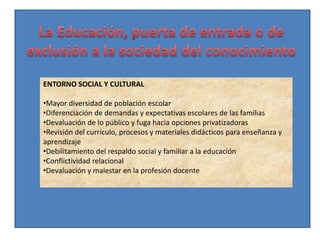 ENTORNO SOCIAL Y CULTURAL

•Mayor diversidad de población escolar
•Diferenciación de demandas y expectativas escolares de las familias
•Devaluación de lo público y fuga hacia opciones privatizadoras
•Revisión del currículo, procesos y materiales didácticos para enseñanza y
aprendizaje
•Debilitamiento del respaldo social y familiar a la educación
•Conflictividad relacional
•Devaluación y malestar en la profesión docente
 