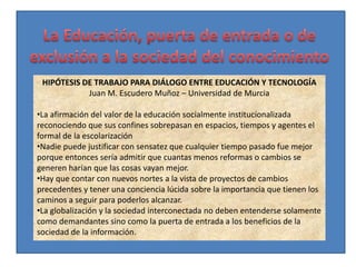 HIPÓTESIS DE TRABAJO PARA DIÁLOGO ENTRE EDUCACIÓN Y TECNOLOGÍA
            Juan M. Escudero Muñoz – Universidad de Murcia

•La afirmación del valor de la educación socialmente institucionalizada
reconociendo que sus confines sobrepasan en espacios, tiempos y agentes el
formal de la escolarización
•Nadie puede justificar con sensatez que cualquier tiempo pasado fue mejor
porque entonces sería admitir que cuantas menos reformas o cambios se
generen harían que las cosas vayan mejor.
•Hay que contar con nuevos nortes a la vista de proyectos de cambios
precedentes y tener una conciencia lúcida sobre la importancia que tienen los
caminos a seguir para poderlos alcanzar.
•La globalización y la sociedad interconectada no deben entenderse solamente
como demandantes sino como la puerta de entrada a los beneficios de la
sociedad de la información.
 