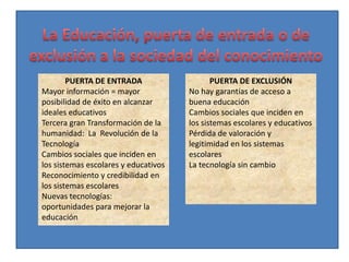 PUERTA DE ENTRADA                    PUERTA DE EXCLUSIÓN
Mayor información = mayor             No hay garantías de acceso a
posibilidad de éxito en alcanzar      buena educación
ideales educativos                    Cambios sociales que inciden en
Tercera gran Transformación de la     los sistemas escolares y educativos
humanidad: La Revolución de la        Pérdida de valoración y
Tecnología                            legitimidad en los sistemas
Cambios sociales que inciden en       escolares
los sistemas escolares y educativos   La tecnología sin cambio
Reconocimiento y credibilidad en
los sistemas escolares
Nuevas tecnologías:
oportunidades para mejorar la
educación
 