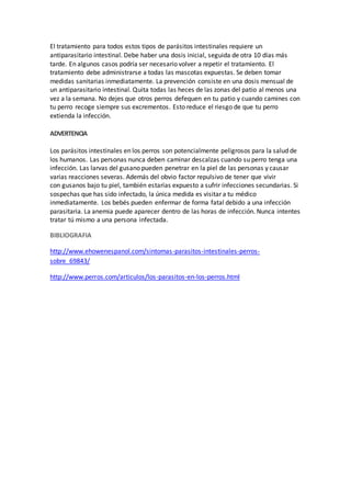 El tratamiento para todos estos tipos de parásitos intestinales requiere un
antiparasitario intestinal. Debe haber una dosis inicial, seguida de otra 10 días más
tarde. En algunos casos podría ser necesario volver a repetir el tratamiento. El
tratamiento debe administrarse a todas las mascotas expuestas. Se deben tomar
medidas sanitarias inmediatamente. La prevención consiste en una dosis mensual de
un antiparasitario intestinal. Quita todas las heces de las zonas del patio al menos una
vez a la semana. No dejes que otros perros defequen en tu patio y cuando camines con
tu perro recoge siempre sus excrementos. Esto reduce el riesgo de que tu perro
extienda la infección.
ADVERTENCIA
Los parásitos intestinales en los perros son potencialmente peligrosos para la salud de
los humanos. Las personas nunca deben caminar descalzas cuando su perro tenga una
infección. Las larvas del gusano pueden penetrar en la piel de las personas y causar
varias reacciones severas. Además del obvio factor repulsivo de tener que vivir
con gusanos bajo tu piel, también estarías expuesto a sufrir infecciones secundarias. Si
sospechas que has sido infectado, la única medida es visitar a tu médico
inmediatamente. Los bebés pueden enfermar de forma fatal debido a una infección
parasitaria. La anemia puede aparecer dentro de las horas de infección. Nunca intentes
tratar tú mismo a una persona infectada.
BIBLIOGRAFIA
http://www.ehowenespanol.com/sintomas-parasitos-intestinales-perros-
sobre_69843/
http://www.perros.com/articulos/los-parasitos-en-los-perros.html
 