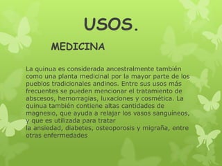 USOS.
MEDICINA
La quinua es considerada ancestralmente también
como una planta medicinal por la mayor parte de los
pueblos tradicionales andinos. Entre sus usos más
frecuentes se pueden mencionar el tratamiento de
abscesos, hemorragias, luxaciones y cosmética. La
quinua también contiene altas cantidades de
magnesio, que ayuda a relajar los vasos sanguíneos,
y que es utilizada para tratar
la ansiedad, diabetes, osteoporosis y migraña, entre
otras enfermedades

 