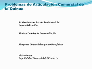 Problemas de Articulación Comercial de
la Quinua
Se Mantiene un Patrón Tradicional de
Comercialización
Muchos Canales de Intermediación
Margenes Comerciales que no Benefician
al Productor
Baja Calidad Comercial del Producto
 