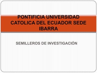 PONTIFICIA UNIVERSIDAD
CATOLICA DEL ECUADOR SEDE
          IBARRA

 SEMILLEROS DE INVESTIGACIÓN
 