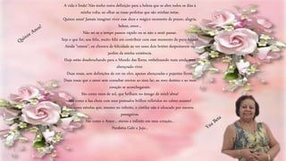A vida é linda! Não tenho outra definição para a beleza que se abre todos os dias à
minha volta, ao olhar as rosas perfeitas que são minhas netas.
Quinze anos! Jamais imaginei viver esse doce e mágico momento de prazer, alegria,
beleza, amor...
Não sei se o tempo passou rápido ou se não o senti passar.
Seja o que for, sou feliz, muito feliz em contribuir com esse momento de puro êxtase!
Ainda "ontem", eu chorava de felicidade ao ver esses dois botões despontarem no
jardim da minha existência.
Hoje estão desabrochando para o Mundo das flores, embelezando mais ainda meu
abençoado viver.
Duas rosas, sem definições de cor ou olor, apenas abençoadas e pujantes flores.
Duas rosas que o amor sem consultar enviou ao meu lar, ao meu destino e ao meu
coração se aconchegaram.
São como raios de sol, que brilham no âmago de minh'alma!
São como a lua cheia com seus prateados brilhos refletidos no calmo oceano!
São como estrelas que, mesmo no infinito, o cintilar não é ofuscado por nuvens
passageiras.
São como o Amor... eterno e infinito em meu coração...
Parabéns Gabi e Juju...
 