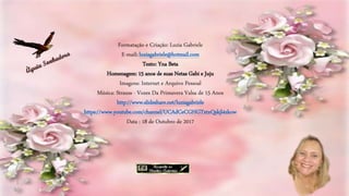 Formatação e Criação: Luzia Gabriele
E-mail: luziagabriele@hotmail.com
Texto: Yna Beta
Homenagem: 15 anos de suas Netas Gabi e Juju
Imagens: Internet e Arquivo Pessoal
Música: Strauss - Vozes Da Primavera Valsa de 15 Anos
http://www.slideshare.net/luziagabriele
https://www.youtube.com/channel/UCAdCeCGHGTxtxQskjl4zkow
Data : 18 de Outubro de 2017
 