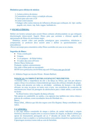 Dinâmicas para oficinas de músicas

     1- Leitura coletiva da música
     2-Comentários sobre a letra e a tradição africana.
     3-Trazer para sala som e CD
     4-Cantar coletivamente
      5-Indagar sobre outras músicas de influencia africana que conheçam, do tipo: samba,
        pagode, axé, music, rap, funk, reggae, lambada etc.

C-FILMES (VÍDEOS):

Definir um horário semanal para assistir filmes culturais afrodescendente ou que infoquem
discriminação étnico-racial. Sugerir filmes para que assistam e oferecer agenda de
apresentação de filmes do movimento negro.
   Dinâmica: assistir vídeo com paradas estratégicas para comentários, inferências e
compreensão. (o professor deve assistir antes e definir os questionamentos com
antecedência).
-Prever um tempo para comentários sobre filmes assistidos em casa ou no cinema.

Sugestões de filmes:
    • Vista a minha pele
    • Línguas
    • A cor púrpura – de Holp Gobery
    • O xadrez das cores (20 min)
    Diretor Marco Schiavam
    Produção: midmix entretenimento
    Site onde o filme pode ser encontrado:
    HTTP/www.portacurta.com.br/filme.asp.cod=2932www.mec.gov.br/seb

    • Atlântico Negro na rota dos Orixás - Renato Barbieri.

     D-DANÇAS: O CORPO É RITMO, O ESPAÇO É MOVIMENTO.
     -Comentar sobre a importância da arte e da dança na África, que tem por objetivo
     captar a força viva cósmica e transcendental que nasce dos esforços ritmados do grupo.
     A dança está presente em todas as atividades cotidianas do homem e da mulher
     africana: na caça, na pesca, no teatro com a terra nas cerimônias de casamento, de
     nascimento,nos rituais de passagem da adolescência para a idade adulta, e até mesmo
     na morte.
        No Brasil temos vários legados da dança africana
     Não apenas no candomblé, no samba, e na capoeira mas também nos vários ritmos e
     práticas do cotidiano, como recordações ânsia de liberdade etc...
     Banzo_
     Dança tribal_ (Música que fala dos negros com Elis Regina). Dança semelhante a dos
     índios.

     E-CAPOEIRA:
     É um jogo atlético constituído de ataque e defesa, de caráter individual, e origem
     folclórica, brasileira surgido entre os escravos bantos de Angola, no Brasil colônia que
     apesar de imensamente perseguido até as 1ª décadas do século XX, sobreviveu à
     repressão e hoje se amplia e se institucionaliza como prática desportiva regulamentada.
     Capoeiragem acontece numa roda ao som do berimbau.
 