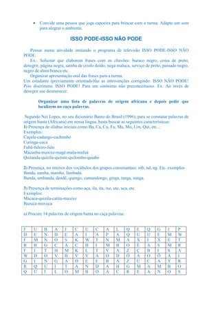 •    Convide uma pessoa que joga capoeira para brincar com a turma. Adapte um som
          para alegrar o ambiente.

                            ISSO PODE-ISSO NÃO PODE

   Pensar numa atividade imitando o programa de televisão ISSO PODE-ISSO NÃO
PODE.
   Ex.: Solicitar que elaborem frases com os chavões: buraco negro, coisa de preto,
denegrir, página negra, samba de criolo doido, nega maluca, serviço de preto, passado negro,
negro de alma branca etc.
   Organizar apresentação oral das frases para a turma.
Um estudante (previamente orientado)faz as intervenções corrigindo: ISSO NÃO PODE!
Pois discrimina. ISSO PODE! Para um sinônimo não preconceituoso. Ex. Ao invés de
denegrir use desmerecer.

          Organizar uma lista de palavras de origem africana e depois pedir que
          localizem no caça palavras.

 Segundo Nei Lopes, no seu dicionário Banto do Brasil (1996), para se constatar palavras de
origem banta (Africana) em nossa língua, basta buscar as seguintes características:
1) Presença de sílabas iniciais como Ba, Ca, Cu, Fu, Ma, Mo, Um, Qui, etc...
Exemplos:
Caçula-cadango-cachimbo
Curinga-cuca
Fubá-fuleiro-fulo
Macunba-maxixe-magé-mala-mafuá
Quitanda-quizila-quitute-quilombo-quiabo

2) Presença, no interior dos vocábulos dos grupos consonantais: mb, nd, ng. Etc. exemplos
Banda, samba, mambo, lambada.
Bunda, umbanda, dendê, quengo, camundongo, ginga, tanga, sunga.

3) Presença de terminações como aça, ila, ita, ixe, ute, uca, etc.
Exemplos:
Macaca-quizila-catita-maxixe
Bazuca-muvuca

a) Procure 14 palavras de origem banta no caça palavras:


F     U     B     A     J     C     U     C     A     L     Q        E   Q   G   J   P
D     E     N     D     E     A     I     A     P     A     Q        U   U   E   M   W
F     M     N     O     S     K     W     T     N     M     A        X   I   X   E   T
R     B     G     C     A     C     H     I     M     B     O        É   A   S   M   R
F     I     T     H     M     K     L     T     V     A     Z        Ç   B   I   S   A
W     D     O     V     B     V     V     A     O     D     Ó        A   O   Õ   A   I
G     I     N     G     A     D     E     E     B     A     Z        U   C   A   Y   R
R     Q     U     I     T     A     N     D     A     H     G        M   A   M   B   O
Q     U     I     L     O     M     B     O     A     C     R        E   A   N   O   S
 