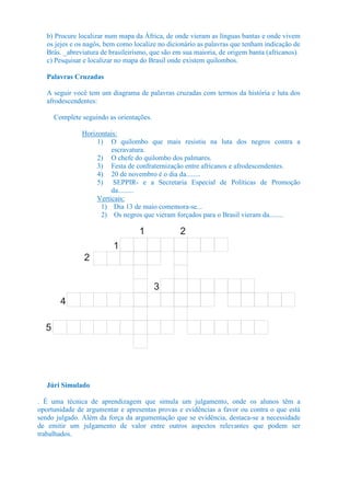 b) Procure localizar num mapa da África, de onde vieram as línguas bantas e onde vivem
   os jejes e os nagôs, bem como localize no dicionário as palavras que tenham indicação de
   Brás. _abreviatura de brasileirismo, que são em sua maioria, de origem banta (africanos).
   c) Pesquisar e localizar no mapa do Brasil onde existem quilombos.

   Palavras Cruzadas

   A seguir você tem um diagrama de palavras cruzadas com termos da história e luta dos
   afrodescendentes:

      Complete seguindo as orientações.

               Horizontais:
                    1) O quilombo que mais resistiu na luta dos negros contra a
                         escravatura.
                    2) O chefe do quilombo dos palmares.
                    3) Festa de confraternização entre africanos e afrodescendentes.
                    4) 20 de novembro é o dia da........
                    5) SEPPIR- e a Secretaria Especial de Políticas de Promoção
                         da.........
                    Verticais:
                     1) Dia 13 de maio comemora-se...
                     2) Os negros que vieram forçados para o Brasil vieram da........

                                   1             2
                          1
                2

                                          3
        4

  5




   Júri Simulado

. É uma técnica de aprendizagem que simula um julgamento, onde os alunos têm a
oportunidade de argumentar e apresentas provas e evidências a favor ou contra o que está
sendo julgado. Além da força da argumentação que se evidência, destaca-se a necessidade
de emitir um julgamento de valor entre outros aspectos relevantes que podem ser
trabalhados.
 