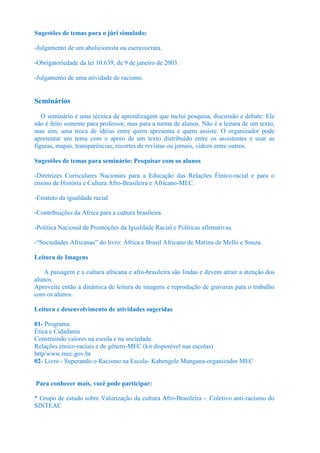 Sugestões de temas para o júri simulado:

-Julgamento de um abolicionista ou escravocrata.

-Obrigatoriedade da lei 10.639, de 9 de janeiro de 2003.

-Julgamento de uma atividade de racismo.


Seminários
   O seminário é uma técnica de aprendizagem que inclui pesquisa, discussão e debate: Ele
não é feito somente para professor, mas para a turma de alunos. Não é a leitura de um texto,
mas sim, uma troca de idéias entre quem apresenta e quem assiste. O organizador pode
apresentar um tema com o apoio de um texto distribuído entre os assistentes e usar as
figuras, mapas, transparências, recortes de revistas ou jornais, vídeos entre outros.

Sugestões de temas para seminário: Pesquisar com os alunos

-Diretrizes Curriculares Nacionais para a Educação das Relações Étnico-racial e para o
ensino de História e Cultura Afro-Brasileira e Africano-MEC.

-Estatuto da igualdade racial

-Contribuições da África para a cultura brasileira.

-Política Nacional de Promoções da Igualdade Racial e Políticas afirmativas.

-“Sociedades Africanas” do livro: África e Brasil Africano de Marina de Mello e Souza.

Leitura de Imagens

    A paisagem e a cultura africana e afro-brasileira são lindas e devem atrair a atenção dos
alunos.
Aproveite então a dinâmica de leitura de imagens e reprodução de gravuras para o trabalho
com os alunos.

Leitura e desenvolvimento de atividades sugeridas

01- Programa
Ética e Cidadania
Construindo valores na escola e na sociedade.
Relações étnico-raciais e de gênero-MEC (kit disponível nas escolas)
http/www.mec.gov.br
02- Livro - Superando o Racismo na Escola- Kabengele Mungana-organizador MEC


Para conhecer mais, você pode participar:

* Grupo de estudo sobre Valorização da cultura Afro-Brasileira -. Coletivo anti-racismo do
SINTEAC
 