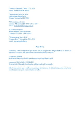 Contato- Almerinda Cunha 3227-1470
e-mail lco13@brturbo.com.br

*Movimento Negro do Acre
cernegroacre@gmail.com
Contato- Arimatéia 8113-3081

*Oficina de cabelo afro
Contato- Madalena 3225-4727 e 8112-6041
e-mail madalenaferreira@ig.com.br

*Oficina de Capoeira
Mestre Xandão - Oficina da arte
Contato- 3223-3347 e 9978-0818

*Departamento hist./UFAC
Contato- Profª. Tereza Cruz 3901-2538
e-mail terezacruz@ufac.br


                                        Para Breve:

-Seminário sobre a implementação da lei 10.639 que prever a obrigatoriedade de ensino da
história e da cultura afro brasileira no ensino fundamental e médio.

-Acessar o SEPPIR
Secretaria Especial de Políticas de Promoção da Igualdade Racial

-Acessar o SECAD (061) 2104-6183
Secretaria de Educação Continuada, Alfabetização e Diversidade.

Obs. É importante que o professor que esteja fazendo uma atividade interessante neste tema,
socialize conosco, para o crescimento de todos.
 