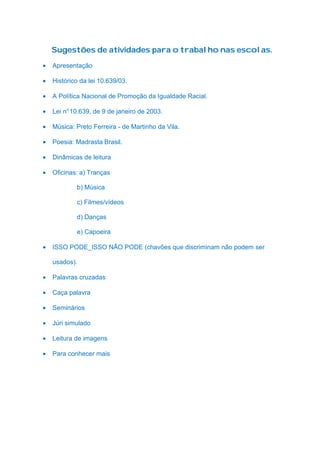 Sugestões de atividades para o trabalho nas escolas.

•   Apresentação

•   Histórico da lei 10.639/03.

•   A Política Nacional de Promoção da Igualdade Racial.

•   Lei n° 10.639, de 9 de janeiro de 2003.

•   Música: Preto Ferreira - de Martinho da Vila.

•   Poesia: Madrasta Brasil.

•   Dinâmicas de leitura

•   Oficinas: a) Tranças

            b) Música

            c) Filmes/vídeos

            d) Danças

            e) Capoeira

•   ISSO PODE_ISSO NÃO PODE (chavões que discriminam não podem ser

    usados).

•   Palavras cruzadas

•   Caça palavra

•   Seminários

•   Júri simulado

•   Leitura de imagens

•   Para conhecer mais
 