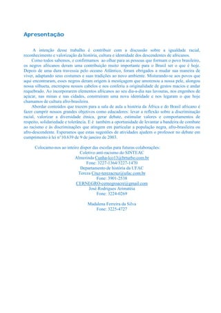 Apresentação

     A intenção desse trabalho é contribuir com a discussão sobre a igualdade racial,
reconhecimento e valorização da história, cultura e identidade dos descendentes de africanos.
     Como todos sabemos, e confirmamos ao olhar para as pessoas que formam o povo brasileiro,
os negros africanos deram uma contribuição muito importante para o Brasil ser o que é hoje.
Depois de uma dura travessia pelo oceano Atlântico, foram obrigados a mudar sua maneira de
viver, adaptando seus costumes e suas tradições ao novo ambiente. Misturando-se aos povos que
aqui encontraram, esses negros deram origem à mestiçagem que amorenou a nossa pele, alongou
nossa silhueta, encrespou nossos cabelos e nos conferiu a originalidade de gestos macios e andar
requebrado. Ao incorporarem elementos africanos ao seu dia-a-dia nas lavouras, nos engenhos de
açúcar, nas minas e nas cidades, construíram uma nova identidade e nos legaram o que hoje
chamamos de cultura afro-brasileira.
     Abordar conteúdos que trazem para a sala de aula a história da África e do Brasil africano é
fazer cumprir nossos grandes objetivos como educadores: levar a reflexão sobre a discriminação
racial, valorizar a diversidade étnica, gerar debate, estimular valores e comportamentos de
respeito, solidariedade e tolerância. E é também a oportunidade de levantar a bandeira de combate
ao racismo e às discriminações que atingem em particular a população negra, afro-brasileira ou
afro-descendente. Esperamos que estas sugestões de atividades ajudem o professor no debate em
cumprimento à lei n°10.639 de 9 de janeiro de 2003.

      Colocamo-nos ao inteiro dispor das escolas para futuras colaborações:
                              Coletivo anti-racismo do SINTEAC
                           Almerinda Cunha-lco13@brturbo.com.br
                                 Fone: 3227-1364/3227-1470
                              Departamento de história da UFAC
                             Tereza Cruz-terezacruz@ufac.com.br
                                       Fone: 3901-2538
                            CERNEGRO-cernegroacre@gmail.com
                                   José Rodrigues Arimatéia
                                       Fone: 3224-0269

                                   Madalena Ferreira da Silva
                                      Fone: 3225-4727
 