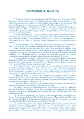 HISTÓRICO DA LEI 10.639/03


        A História do Brasil tem suas raízes do outro lado do Atlântico, pois de lá vieram milhões
de escravos que, além de braços para o trabalho, trouxeram também os seus costumes, os seus
hábitos alimentares, as suas religiões, as suas tradições, enfim os seus diversos modos de vida,
contribuindo significativamente para a formação sócio-cultural da sociedade brasileira.
Segundo Alberto da Costa e Silva, “a história da África é importante para nós, brasileiros, porque
ajuda a explicar-nos. Mas é importante também por seu valor próprio e porque nos faz melhor
compreender o grande continente que fica em nossa fronteira leste e de onde proveio quase a
metade de nossos antepassados.”
        É necessário e urgente que se estude no Brasil a África, pregava, na metade do século XX,
mestre Agostinho da Silva. Em decorrência disso, foi criado o Centro de Estudos Afro-Orientais
da Universidade da Bahia. Depois também foram criados o Centro de Estudos Africanos da
Universidade de São Paulo e o Centro de Estudos Afro-Asiáticos da Universidade Cândido
Mendes.
        A promulgação da lei 10.639 foi precedida por leis municipais em Belém, Aracaju e São
Paulo, e todas elas são resultado de um longo processo de ativismo do Movimento Negro.
        Desde a década de 1970 o Movimento Negro, herdeiro das lutas passadas, luta para incluir
a história do negro no currículo escolar. Essas primeiras iniciativas foram impulsionadas com a
constatação, por parte do Movimento Negro e Indígena, de que os PCNs abordam a temática
racial/étnica na “pluralidade cultural” em forma de orientação genérica, sem maiores
conseqüências na produção das políticas educacionais, nos diferentes níveis de governo.
        O auge do debate foi analisar a evasão escolar com recorte racial. Enquanto os educadores
diziam que o problema era só por déficit financeiro, o Movimento Negro já alertava para a questão
do racismo que estava embutido no discurso do livro didático, além da falta de conteúdo que
valorizasse a identidade da criança negra no currículo escolar.
        A reivindicação afro se apóia sobre o pilar de sua contextualização na base histórica
nacional. Imigrantes europeus no Brasil tiveram sua inserção de forma diferenciada.
Enclausurados em suas comunidades, muitos atualmente ainda mantém seus costumes, quer seja
através da indumentária, do idioma e da não miscigenação. Alguns europeus receberam inclusive,
incentivos para ocupar partes do território brasileiro.
        A partir da década de 1980, a ONU deflagrou uma campanha mundial contra a
discriminação racial e a todas as formas de intolerância. Uma das conseqüências são as políticas
públicas de ações afirmativas para mulheres, portadores de necessidades especiais, negros e
indígenas, das quais o Brasil é signatário oficial.
        O Projeto de Lei nº. 18 de 1995, de autoria da Senadora Benedita da Silva (PT/RJ)
propunha a inclusão de História da África nos três níveis de ensino.
        Em 1996, a Prefeitura de Belo Horizonte fez parceria com o Centro de Estudos das
Relações de Trabalho e Dignidade e desenvolveu o Programa Oportunidades Iguais para Todos,
formando trinta agentes multiplicadores na introdução do tema Pluralidade Cultural na rede
pública de educação.
        Na Conferência Mundial contra o Racismo, a Discriminação Racial, a Xenofobia e as
Formas Conexas de Intolerância (África do Sul, 31 de agosto a 07 de setembro de 2001) - uma
das propostas defendidas (e aceitas pelo governo brasileiro) foi a de se introduzir no currículo
escolar a disciplina “História Geral da África e do Negro no Brasil”.
        “É possível abrir espaço para práticas pedagógicas que mostrem o mundo além do
imaginário europeu. Corrigir equívocos históricos, que reforçam preconceitos no sistema
educacional pela generalizada falta de informação sobre a questão racial e sobre o que é
discriminação. Corrigir os erros que produzem baixas na auto-estima da criança negra, reforçada
por atividades educacionais como a utilização de músicas e ditados pejorativos considerados
 