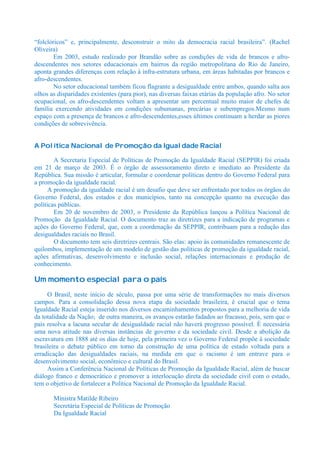 “folclóricos” e, principalmente, desconstruir o mito da democracia racial brasileira”. (Rachel
Oliveira)
        Em 2003, estudo realizado por Brandão sobre as condições de vida de brancos e afro-
descendentes nos setores educacionais em bairros da região metropolitana do Rio de Janeiro,
aponta grandes diferenças com relação à infra-estrutura urbana, em áreas habitadas por brancos e
afro-descendentes.
        No setor educacional também ficou flagrante a desigualdade entre ambos, quando salta aos
olhos as disparidades existentes (para pior), nas diversas faixas etárias da população afro. No setor
ocupacional, os afro-descendentes voltam a apresentar um percentual muito maior de chefes de
família exercendo atividades em condições subumanas, precárias e subempregos.Mesmo num
espaço com a presença de brancos e afro-descendentes,esses últimos continuam a herdar as piores
condições de sobrevivência.


A Política Nacional de Promoção da Igualdade Racial

        A Secretaria Especial de Políticas de Promoção da Igualdade Racial (SEPPIR) foi criada
em 21 de março de 2003. É o órgão de assessoramento direto e imediato ao Presidente da
República. Sua missão é articular, formular e coordenar políticas dentro do Governo Federal para
a promoção da igualdade racial.
      A promoção da igualdade racial é um desafio que deve ser enfrentado por todos os órgãos do
Governo Federal, dos estados e dos municípios, tanto na concepção quanto na execução das
políticas públicas.
        Em 20 de novembro de 2003, o Presidente da República lançou a Política Nacional de
Promoção da Igualdade Racial. O documento traz as diretrizes para a indicação de programas e
ações do Governo Federal, que, com a coordenação da SEPPIR, contribuam para a redução das
desigualdades raciais no Brasil.
        O documento tem seis diretrizes centrais. São elas: apoio às comunidades remanescente de
quilombos, implementação de um modelo de gestão das políticas de promoção da igualdade racial,
ações afirmativas, desenvolvimento e inclusão social, relações internacionais e produção de
conhecimento.

Um momento especial para o país
     O Brasil, neste início de século, passa por uma série de transformações no mais diversos
campos. Para a consolidação dessa nova etapa da sociedade brasileira, é crucial que o tema
Igualdade Racial esteja inserido nos diversos encaminhamentos propostos para a melhoria de vida
da totalidade da Nação; de outra maneira, os avanços estarão fadados ao fracasso, pois, sem que o
país resolva a lacuna secular de desigualdade racial não haverá progresso possível. É necessária
uma nova atitude nas diversas instâncias de governo e da sociedade civil. Desde a abolição da
escravatura em 1888 até os dias de hoje, pela primeira vez o Governo Federal propõe à sociedade
brasileira o debate público em torno da construção de uma política de estado voltada para a
erradicação das desigualdades raciais, na medida em que o racismo é um entrave para o
desenvolvimento social, econômico e cultural do Brasil.
     Assim a Conferência Nacional de Políticas de Promoção da Igualdade Racial, além de buscar
diálogo franco e democrático e promover a interlocução direta da sociedade civil com o estado,
tem o objetivo de fortalecer a Política Nacional de Promoção da Igualdade Racial.

       Ministra Matilde Ribeiro
       Secretária Especial de Políticas de Promoção
       Da Igualdade Racial
 
