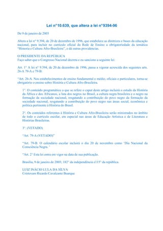 Lei n° 10.639, que altera a lei n° 9394-96
De 9 de janeiro de 2003

Altera a lei n° 9.394, de 20 de dezembro de 1996, que estabelece as diretrizes e bases da educação
nacional, para incluir no currículo oficial da Rede de Ensino a obrigatoriedade da temática
“Historia e Cultura Afro-Brasileira”, e dá outras providencias.

O PRESIDENTE DA REPÚBLICA
Faço saber que o Congresso Nacional decreta e eu sanciono a seguinte lei:

Art. 1° A lei n° 9.394, de 20 de dezembro de 1996, passa a vigorar acrescida dos seguintes arts.
26-A 79-A e 79-B:

“Art. 26-A. Nos estabelecimentos de ensino fundamental e médio, oficiais e particulares, torna-se
obrigatório o ensino sobre História e Cultura Afro-Brasileira.

   1°. O conteúdo programático a que se refere o caput deste artigo incluirá o estudo da História
   da África e dos Africanos, a luta dos negros no Brasil, a cultura negra brasileira e o negro na
   formação da sociedade nacional, resgatando a contribuição do povo negro da formação da
   sociedade nacional, resgatando a contribuição do povo negro nas áreas social, econômica e
   política pertinente à História do Brasil.

   2°. Os conteúdos referentes à História e Cultura Afro-Brasileira serão ministrados no âmbito
   de todo o currículo escolar, em especial nas áreas de Educação Artística e de Literatura e
   Histórias Brasileiras.

   3°. (VETADO)

   “Art. 79-A (VETADO)”

   “Art. 79-B. O calendário escolar incluirá o dia 20 de novembro como ‘Dia Nacional da
   Consciência Negra. ’

   “Art. 2° Esta lei entra em vigor na data de sua publicação.

   Brasília, 9 de janeiro de 2003; 182° da independência e115° da república.

   LUIZ INÁCIO LULA DA SÍLVA
   Cristovam Ricardo Cavalcante Buarque
 