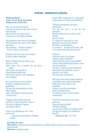 POESIA - MADRASTA BRASIL

Madrasta Brasil                                         Se dos filhos negros não és “mãe gentil’
Autor: José Luiz R. dos Santos                          Como podes ser ‘Pátria amada Brasil?
Professor do CEFET-BA
                                                        “Deitado eternamente em berço
Ouve-se nas terras do Brasil                            Esplendido
Um grito de um povo que lutou e luta a                  Ao som do mar e a luz do céu
todo instante                                           profundo’...
Que constrói este imenso país                           Desperta Brasil do teu sonho e faze
E precisa ter vida digna constante                      Justiça
                                                        Pois já é tarde
Nós queremos uma terra de igualdade                     E a alegria do meu povo se verá
Não esmorecermos, pois nossos ideais                    Quando o nosso país de libertar
são fortes                                              De todos os exploradores.
Que injustiça... ’Ô pátria amada’!                      E os nossos bosques terão mais vida
 A nós só sobrou à má sorte?                            “E a vida em teu seio mais amores”

Ô pátria, ama-nos como tu és amada...                   Ó pátria!
E serás sempre idolatrada.                              Ama-nos como tu és amada
                                                        E serás sempre idolatrada.
Brasil! Desperta do teu sonho e seja                    “Brasil de amor eterno seja símbolo”
um raio vívido.                                         Nossos olhos brilham por justiça, como
Olha como vive a maioria do teu povo                    um céu estrelado
   negro:                                               “E diga o verde-louro dessa flâmula”
Nas favelas, nos presídios                              Que queremos dignidade e paz no
Perambulando pelas ruas                                 presente e no futuro
Sem saúde, sem lar. sem educação e                      Por tudo que construímos.
sem emprego.
                                                        Nós merecemos uma justiça imparcial
Se em teu formoso céu risonho é                          e duradoura por tudo que passamos
límpido a imagem do cruzeiro                            Olha para os teus filhos e me
esplandece                                              responde:
Por que não resplandecem os teus                        Somos ou não discriminados?
filhos negros                                           Nunca te desprezamos
Que construíram e constroem este                        Te amamos e para a morte somos
 Imenso país?                                           condenados.

“Gigante pela própria natureza                          Terra!Tu és adorada por nós entre
És belo, és forte, impávido colosso”.                   outra mil
Por que tu exploras e ignoras                           Faça-nos justiça Brasil!
teus negros filhos?                                     “Ô Pátria Amada”
                                                         Se dos outros filhos tu és Mãe Gentil?
Terra, tu és adorada por nos “entre                     Por que dos negros tu és Madrasta
outras mil”                                             Brasil!?
        Queremos justiça Brasil. Ô pátria                   Medianeira-PR , 21/11/96
    Amada .

 Conceitos do autor:
 Mãe adotiva: aquela que procura substituir ou substitui afetuosamente e emocionalmente a
 figura da mãe.
 Madrasta: a esposa do pai.
 