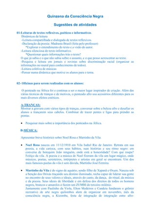 Quinzena da Consciência Negra

                             Sugestões de atividades

01-Leituras de textos reflexivos, poéticos e informativos.
    Dinâmicas de leitura
    -Leitura compartilhada e dialogada de textos reflexivos.
    -Declaração da poesia: Madrasta Brasil (feita pelo professor)
       *Explorar o entendimento do texto e a visão do autor.
   -Leitura silenciosa do texto informativo.
       *Questionar quais informações trás o texto?
   O que já sabia e o que não sabia sobre o assunto, e o que posso acrescentar ao texto.
   -Pesquisa e leitura em jornais e revistas sobre discriminação racial (organizar as
   informações no mural para conhecimento de todos).
   -Leitura coletiva de músicas
   -Pensar numa dinâmica que motive os alunos para o tema.


02- Oficinas para serem realizadas com os alunos:

    O penteado na África foi e continua a ser o maior lugar inspirador de criação. Além das
   várias técnicas de tranças e de motivos, o penteado afro usa acessórios diferentes para os
   mais diversos efeitos estéticos.

   A-TRANÇAS:
   Mostrar a gravura com vários tipos de tranças, conversar sobre a beleza afro e desafiar os
   alunos a trançarem seus cabelos. Combinar de trazer pentes e ligas para prender as
   pontas.

   •   Pesquisar mais sobre a importância dos penteados na África.

  B-MÚSICA:

   Apresentar breve histórico sobre Noel Rosa e Martinho da Vila.

   •   Noel Rosa nasceu em 11/12/1910 em Vila Isabel Rio de Janeiro. Retrata em sua
       poesia, a vida carioca, com seus hábitos, suas histórias e seu ritmo negro: em
       conversa de botequim João ninguém, onde está a honestidade? Com que roupa?
       Feitiço da vila. A poesia e a música de Noel fizeram da vila um lugar mágico, onde
       músicos, poetas, seresteiros, intérpretes e artistas em geral se encontram. Um dos
       mais famosos poetas da vila é sem dúvida, Martinho José Ferreira.

   •   Martinho da Vila é do signo de aquário, sendo filho de Xapanã e Oxum. Nasceu sob
       a benção dos Orixás traçando seu destino iluminado, tocha capaz de liderar sua gente
       no encontro de seus valores e ideais, através do canto, da dança, do ritual, da música
       e da poesia. Seus ideais de liberdade e em defesa dos direitos de todos os homens
       negros, brancos e amarelos o fazem um ZUMBI do terceiro milênio.
       Juntamente com Paulinho da Viola, Elton Medeiros e Candeia fundaram o grêmio
       recreativo de arte negra quilombos alem de organizar em novembro, mês da
       consciência negra, a Kizomba, festa de integração de integração entre afro-
 