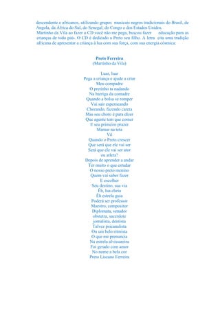descendente e africanos, utilizando grupos musicais negros tradicionais do Brasil, de
Angola, da África do Sul, do Senegal, do Congo e dos Estados Unidos.
Martinho da Vila ao fazer o CD você não me pega, buscou fazer        educação para as
crianças de todo país. O CD é dedicado a Preto seu filho. A letra cita uma tradição
africana de apresentar a criança à lua com sua força, com sua energia cósmica:


                                Preto Ferreira
                               (Martinho da Vila)

                                    Luar, luar
                          Pega a criança e ajude a criar
                                 Meu compadre
                             O pretinho ta nadando
                             Na barriga da comadre
                           Quando a bolsa se romper
                              Vai sair esperneando
                           Chorando, fazendo careta
                           Mas seu choro é para dizer
                           Que agente tem que comer
                             E seu primeiro prazer
                                 Mamar na teta
                                       Vô
                            Quando o Preto crescer
                            Que será que ele vai ser
                            Será que ele vai ser ator
                                    ou atleta?
                           Depois de aprender a andar
                            Ter muito o que estudar
                             O nosso preto menino
                             Quem vai saber fazer
                                   E escolher
                              Seu destino, sua via
                                  Êh, lua cheia
                                 Êh estrela guia
                              Poderá ser professor
                              Maestro, compositor
                              Diplomata, senador
                               obstetra, sacerdote
                               jornalista, dentista
                               Talvez psicanalista
                              Ou um belo ritmista
                              O que me prenuncia
                             Na estrela alvissareira
                             Foi gerado com amor
                              No nome a bela cor
                             Preto Liscano Ferreira
 