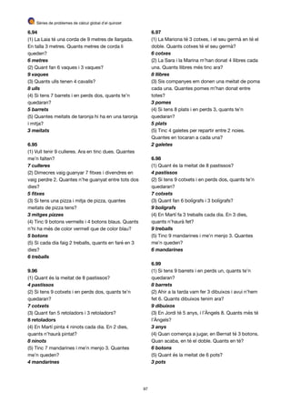 Sèries de problemes de càlcul global d’el quinzet
6.94
(1) La Laia té una corda de 9 metres de llargada.
En talla 3 metres. Quants metres de corda li
queden?

6 metres
(2) Quant fan 6 vaques i 3 vaques?

9 vaques
(3) Quants ulls tenen 4 cavalls?

8 ulls
(4) Si tens 7 barrets i en perds dos, quants te’n
quedaran?

5 barrets
(5) Quantes meitats de taronja hi ha en una taronja
i mitja?

3 meitats
6.95
(1) Vull tenir 9 culleres. Ara en tinc dues. Quantes
me’n falten?

7 culleres
(2) Dimecres vaig guanyar 7 ﬁtxes i divendres en
vaig perdre 2. Quantes n’he guanyat entre tots dos
dies?

5 ﬁtxes
(3) Si tens una pizza i mitja de pizza, quantes
meitats de pizza tens?

3 mitges pizzes
(4) Tinc 9 botons vermells i 4 botons blaus. Quants
n’hi ha més de color vermell que de color blau?

5 botons
(5) Si cada dia faig 2 treballs, quants en faré en 3
dies?

6 treballs
9.96
(1) Quant és la meitat de 8 pastissos?

4 pastissos
(2) Si tens 9 cotxets i en perds dos, quants te’n
quedaran?

7 cotxets
(3) Quant fan 5 retoladors i 3 retoladors?

8 retoladors
(4) En Martí pinta 4 ninots cada dia. En 2 dies,
quants n’haurà pintat?

8 ninots
(5) Tinc 7 mandarines i me’n menjo 3. Quantes
me’n queden?

4 mandarines
6.97
(1) La Mariona té 3 cotxes, i el seu germà en té el
doble. Quants cotxes té el seu germà?

6 cotxes
(2) La Sara i la Marina m’han donat 4 llibres cada
una. Quants llibres més tinc ara?

8 llibres
(3) Sis companyes em donen una meitat de poma
cada una. Quantes pomes m’han donat entre
totes?

3 pomes
(4) Si tens 8 plats i en perds 3, quants te’n
quedaran?

5 plats
(5) Tinc 4 galetes per repartir entre 2 noies.
Quantes en tocaran a cada una?

2 galetes
6.98
(1) Quant és la meitat de 8 pastissos?

4 pastissos
(2) Si tens 9 cotxets i en perds dos, quants te’n
quedaran?

7 cotxets
(3) Quant fan 6 bolígrafs i 3 bolígrafs?

9 bolígrafs
(4) En Martí fa 3 treballs cada dia. En 3 dies,
quants n’haurà fet?

9 treballs
(5) Tinc 9 mandarines i me’n menjo 3. Quantes
me’n queden?

6 mandarines
6.99
(1) Si tens 9 barrets i en perds un, quants te’n
quedaran?

8 barrets
(2) Ahir a la tarda vam fer 3 dibuixos i avui n’hem
fet 6. Quants dibuixos tenim ara?

9 dibuixos
(3) En Jordi té 5 anys, i l’Àngels 8. Quants més té
l’Àngels?

3 anys
(4) Quan comença a jugar, en Bernat té 3 botons.
Quan acaba, en té el doble. Quants en té?

6 botons
(5) Quant és la meitat de 6 pots?

3 pots
97
 