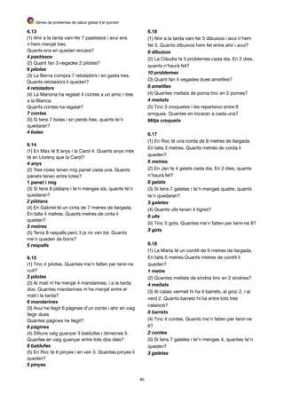 Sèries de problemes de càlcul global d’el quinzet
6.13
(1) Ahir a la tarda vam fer 7 pastissos i avui ens
n’hem menjat tres. 

Quants ens en queden encara?

4 pastissos
(2) Quant fan 3 vegades 2 pilotes?

6 pilotes
(3) La Berna compra 7 retoladors i en gasta tres.
Quants retoladors li queden?

4 retoladors
(4) La Mariona ha regalat 4 contes a un amic i tres
a la Blanca. 

Quants contes ha regalat?

7 contes
(5) Si tens 7 boles i en perds tres, quants te’n
quedaran?

4 boles
6.14
(1) En Max té 8 anys i la Carol 4. Quants anys més
té en Llorenç que la Carol?

4 anys
(2) Tres noies tenen mig panet cada una. Quants
panets tenen entre totes?

1 panet i mig
(3) Si tens 8 plàtans i te’n menges sis, quants te’n
quedaran?

2 plàtans
(4) En Gabriel té un cinta de 7 metres de llargada.
En talla 4 metres. Quants metres de cinta li
queden?

3 metres
(5) Tenia 8 raspalls però 3 ja no van bé. Quants
me’n queden de bons?

5 raspalls
6.15
(1) Tinc 4 pilotes. Quantes me’n falten per tenir-ne
vuit?

3 pilotes
(2) Al matí m’he menjat 4 mandarines, i a la tarda
dos. Quantes mandarines m’he menjat entre el
matí i la tarda?

6 mandarines
(3) Avui he llegit 6 pàgines d’un conte i ahir en vaig
llegir dues 

Quantes pàgines he llegit?

8 pàgines
(4) Dilluns vaig guanyar 3 baldufes i dimecres 5.
Quantes en vaig guanyar entre tots dos dies?

8 baldufes
(5) En Roc té 8 pinyes i en ven 3. Quantes pinyes li
queden?

5 pinyes
6.16
(1) Ahir a la tarda vam fer 5 dibuixos i avui n’hem
fet 3. Quants dibuixos hem fet entre ahir i avui?

8 dibuixos
(2) La Clàudia fa 5 problemes cada dia. En 2 dies,
quants n’haurà fet?

10 problemes
(3) Quant fan 4 vegades dues ametlles?

8 ametlles
(4) Quantes meitats de poma tinc en 2 pomes?

4 meitats
(5) Tinc 3 croquetes i les reparteixo entre 6
amigues. Quantes en tocaran a cada una?

Mitja croqueta
6.17
(1) En Roc té una corda de 8 metres de llargada.
En talla 3 metres. Quants metres de corda li
queden?

5 metres
(2) En Jan fa 4 gelats cada dia. En 2 dies, quants
n’haurà fet?

8 gelats
(3) Si tens 7 galetes i te’n menges quatre, quants
te’n quedaran?

3 galetes
(4) Quants ulls tenen 4 tigres?

8 ulls
(5) Tinc 5 gots. Quantes me’n falten per tenir-ne 8?

3 gots
6.18
(1) La Marta té un cordill de 6 metres de llargada.
En talla 5 metres Quants metres de cordill li
queden?

1 metre
(2) Quantes meitats de síndria tinc en 2 síndries?

4 meitats
(3) Al calaix vermell hi ha 4 barrets, al groc 2, i al
verd 2. Quants barrets hi ha entre tots tres
calaixos?

8 barrets
(4) Tinc 4 contes. Quants me’n falten per tenir-ne
6?

2 contes
(5) Si tens 7 galetes i te’n menges 4, quantes te’n
queden?

3 galetes
85
 