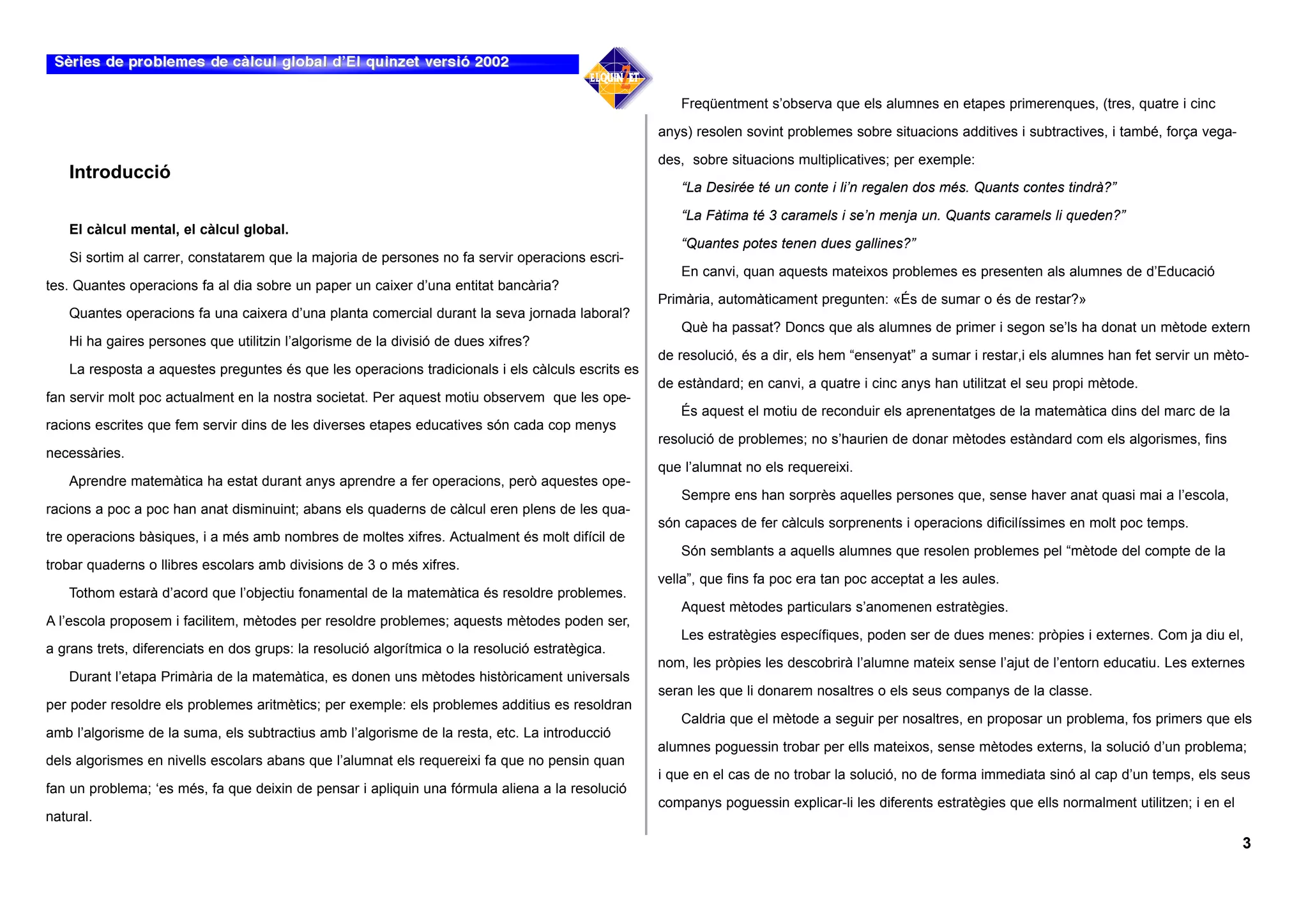 Freqüentment s’observa que els alumnes en etapes primerenques, (tres, quatre i cinc

                                                                                                   anys) resolen sovint problemes sobre situacions additives i subtractives, i també, força vega-

                                                                                                   des, sobre situacions multiplicatives; per exemple:
    Introducció
                                                                                                      “La Desirée té un conte i li’n regalen dos més. Quants contes tindrà?”

                                                                                                      “La Fàtima té 3 caramels i se’n menja un. Quants caramels li queden?”
    El càlcul mental, el càlcul global.
                                                                                                      “Quantes potes tenen dues gallines?”
    Si sortim al carrer, constatarem que la majoria de persones no fa servir operacions escri-
                                                                                                      En canvi, quan aquests mateixos problemes es presenten als alumnes de d’Educació
tes. Quantes operacions fa al dia sobre un paper un caixer d’una entitat bancària?
                                                                                                   Primària, automàticament pregunten: «És de sumar o és de restar?»
    Quantes operacions fa una caixera d’una planta comercial durant la seva jornada laboral?
                                                                                                      Què ha passat? Doncs que als alumnes de primer i segon se’ls ha donat un mètode extern
   Hi ha gaires persones que utilitzin l’algorisme de la divisió de dues xifres?
                                                                                                   de resolució, és a dir, els hem “ensenyat” a sumar i restar,i els alumnes han fet servir un mèto-
    La resposta a aquestes preguntes és que les operacions tradicionals i els càlculs escrits es
                                                                                                   de estàndard; en canvi, a quatre i cinc anys han utilitzat el seu propi mètode.
fan servir molt poc actualment en la nostra societat. Per aquest motiu observem que les ope-
                                                                                                      És aquest el motiu de reconduir els aprenentatges de la matemàtica dins del marc de la
racions escrites que fem servir dins de les diverses etapes educatives són cada cop menys
                                                                                                   resolució de problemes; no s’haurien de donar mètodes estàndard com els algorismes, fins
necessàries.
                                                                                                   que l’alumnat no els requereixi.
   Aprendre matemàtica ha estat durant anys aprendre a fer operacions, però aquestes ope-
                                                                                                      Sempre ens han sorprès aquelles persones que, sense haver anat quasi mai a l’escola,
racions a poc a poc han anat disminuint; abans els quaderns de càlcul eren plens de les qua-
                                                                                                   són capaces de fer càlculs sorprenents i operacions dificilíssimes en molt poc temps.
tre operacions bàsiques, i a més amb nombres de moltes xifres. Actualment és molt difícil de
                                                                                                      Són semblants a aquells alumnes que resolen problemes pel “mètode del compte de la
trobar quaderns o llibres escolars amb divisions de 3 o més xifres.
                                                                                                   vella”, que fins fa poc era tan poc acceptat a les aules.
   Tothom estarà d’acord que l’objectiu fonamental de la matemàtica és resoldre problemes.
                                                                                                      Aquest mètodes particulars s’anomenen estratègies.
A l’escola proposem i facilitem, mètodes per resoldre problemes; aquests mètodes poden ser,
                                                                                                      Les estratègies específiques, poden ser de dues menes: pròpies i externes. Com ja diu el,
a grans trets, diferenciats en dos grups: la resolució algorítmica o la resolució estratègica.
                                                                                                   nom, les pròpies les descobrirà l’alumne mateix sense l’ajut de l’entorn educatiu. Les externes
    Durant l’etapa Primària de la matemàtica, es donen uns mètodes històricament universals
                                                                                                   seran les que li donarem nosaltres o els seus companys de la classe.
per poder resoldre els problemes aritmètics; per exemple: els problemes additius es resoldran
                                                                                                      Caldria que el mètode a seguir per nosaltres, en proposar un problema, fos primers que els
amb l’algorisme de la suma, els subtractius amb l’algorisme de la resta, etc. La introducció
                                                                                                   alumnes poguessin trobar per ells mateixos, sense mètodes externs, la solució d’un problema;
dels algorismes en nivells escolars abans que l’alumnat els requereixi fa que no pensin quan
                                                                                                   i que en el cas de no trobar la solució, no de forma immediata sinó al cap d’un temps, els seus
fan un problema; ‘es més, fa que deixin de pensar i apliquin una fórmula aliena a la resolució
                                                                                                   companys poguessin explicar-li les diferents estratègies que ells normalment utilitzen; i en el
natural.
                                                                                                                                                                                                     3
 