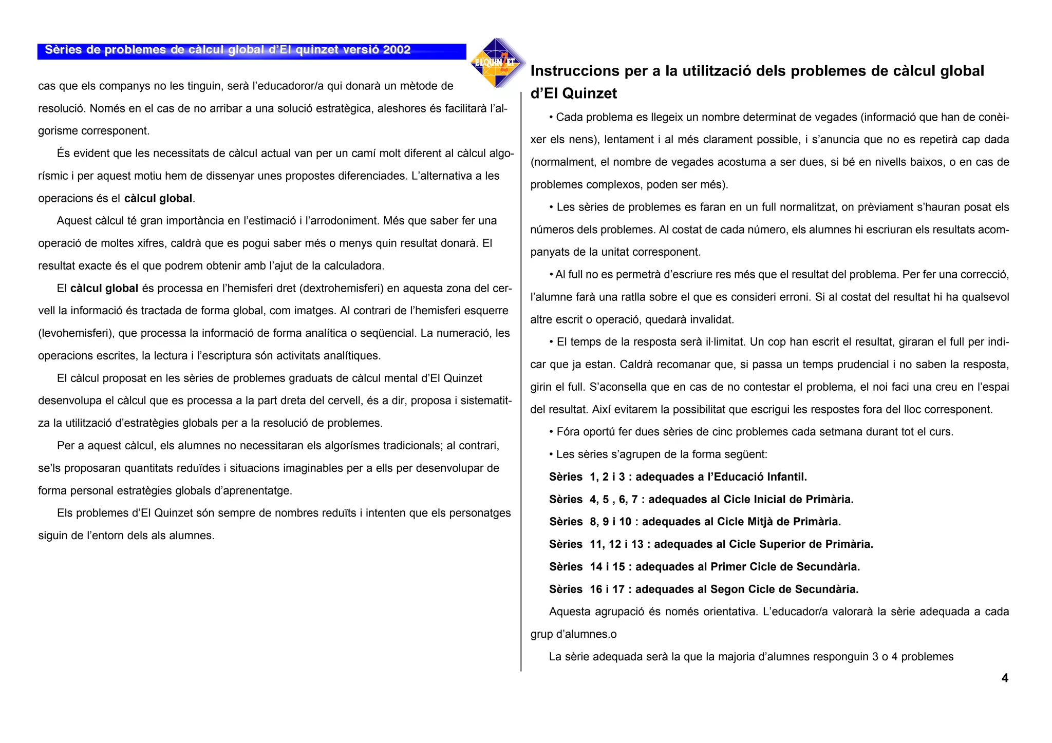 Instruccions per a la utilització dels problemes de càlcul global
cas que els companys no les tinguin, serà l’educadoror/a qui donarà un mètode de
                                                                                                     d’El Quinzet
resolució. Només en el cas de no arribar a una solució estratègica, aleshores és facilitarà l’al-
                                                                                                        • Cada problema es llegeix un nombre determinat de vegades (informació que han de conèi-
gorisme corresponent.
                                                                                                     xer els nens), lentament i al més clarament possible, i s’anuncia que no es repetirà cap dada
    És evident que les necessitats de càlcul actual van per un camí molt diferent al càlcul algo-
                                                                                                     (normalment, el nombre de vegades acostuma a ser dues, si bé en nivells baixos, o en cas de
rísmic i per aquest motiu hem de dissenyar unes propostes diferenciades. L’alternativa a les
                                                                                                     problemes complexos, poden ser més).
operacions és el càlcul global.
                                                                                                         • Les sèries de problemes es faran en un full normalitzat, on prèviament s’hauran posat els
    Aquest càlcul té gran importància en l’estimació i l’arrodoniment. Més que saber fer una
                                                                                                     números dels problemes. Al costat de cada número, els alumnes hi escriuran els resultats acom-
operació de moltes xifres, caldrà que es pogui saber més o menys quin resultat donarà. El
                                                                                                     panyats de la unitat corresponent.
resultat exacte és el que podrem obtenir amb l’ajut de la calculadora.
                                                                                                         • Al full no es permetrà d’escriure res més que el resultat del problema. Per fer una correcció,
    El càlcul global és processa en l’hemisferi dret (dextrohemisferi) en aquesta zona del cer-
                                                                                                     l’alumne farà una ratlla sobre el que es consideri erroni. Si al costat del resultat hi ha qualsevol
vell la informació és tractada de forma global, com imatges. Al contrari de l’hemisferi esquerre
                                                                                                     altre escrit o operació, quedarà invalidat.
(levohemisferi), que processa la informació de forma analítica o seqüencial. La numeració, les
                                                                                                         • El temps de la resposta serà il·limitat. Un cop han escrit el resultat, giraran el full per indi-
operacions escrites, la lectura i l’escriptura són activitats analítiques.
                                                                                                     car que ja estan. Caldrà recomanar que, si passa un temps prudencial i no saben la resposta,
    El càlcul proposat en les sèries de problemes graduats de càlcul mental d’El Quinzet
                                                                                                     girin el full. S’aconsella que en cas de no contestar el problema, el noi faci una creu en l’espai
desenvolupa el càlcul que es processa a la part dreta del cervell, és a dir, proposa i sistematit-
                                                                                                     del resultat. Així evitarem la possibilitat que escrigui les respostes fora del lloc corresponent.
za la utilització d’estratègies globals per a la resolució de problemes.
                                                                                                         • Fóra oportú fer dues sèries de cinc problemes cada setmana durant tot el curs.
    Per a aquest càlcul, els alumnes no necessitaran els algorísmes tradicionals; al contrari,
                                                                                                        • Les sèries s’agrupen de la forma següent:
se’ls proposaran quantitats reduïdes i situacions imaginables per a ells per desenvolupar de
                                                                                                        Sèries 1, 2 i 3 : adequades a l’Educació Infantil.
forma personal estratègies globals d’aprenentatge.
                                                                                                        Sèries 4, 5 , 6, 7 : adequades al Cicle Inicial de Primària.
    Els problemes d’El Quinzet són sempre de nombres reduïts i intenten que els personatges
                                                                                                         Sèries 8, 9 i 10 : adequades al Cicle Mitjà de Primària.
siguin de l’entorn dels als alumnes.
                                                                                                        Sèries 11, 12 i 13 : adequades al Cicle Superior de Primària.

                                                                                                         Sèries 14 i 15 : adequades al Primer Cicle de Secundària.

                                                                                                        Sèries 16 i 17 : adequades al Segon Cicle de Secundària.

                                                                                                         Aquesta agrupació és només orientativa. L’educador/a valorarà la sèrie adequada a cada

                                                                                                     grup d’alumnes.o

                                                                                                        La sèrie adequada serà la que la majoria d’alumnes responguin 3 o 4 problemes
                                                                                                                                                                                                          4
 