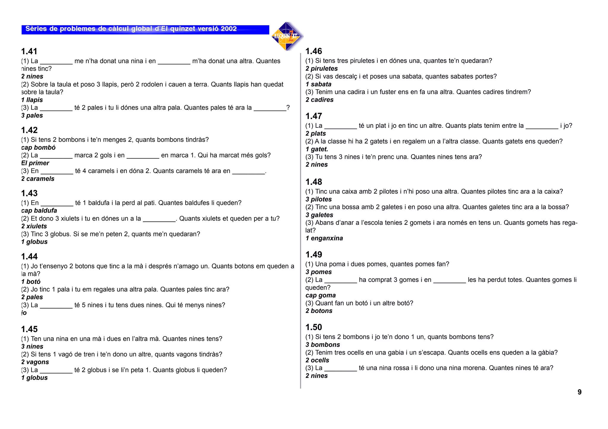 1.41                                                                                            1.46
(1) La _________ me n’ha donat una nina i en _________ m’ha donat una altra. Quantes            (1) Si tens tres piruletes i en dónes una, quantes te’n quedaran?
nines tinc?                                                                                     2 piruletes
2 nines                                                                                         (2) Si vas descalç i et poses una sabata, quantes sabates portes?
(2) Sobre la taula et poso 3 llapis, però 2 rodolen i cauen a terra. Quants llapis han quedat   1 sabata
sobre la taula?                                                                                 (3) Tenim una cadira i un fuster ens en fa una altra. Quantes cadires tindrem?
1 llapis                                                                                        2 cadires
(3) La _________ té 2 pales i tu li dónes una altra pala. Quantes pales té ara la _________?
3 pales                                                                                         1.47
                                                                                                (1) La _________ té un plat i jo en tinc un altre. Quants plats tenim entre la _________ i jo?
1.42                                                                                            2 plats
(1) Si tens 2 bombons i te’n menges 2, quants bombons tindràs?                                  (2) A la classe hi ha 2 gatets i en regalem un a l’altra classe. Quants gatets ens queden?
cap bombó                                                                                       1 gatet.
(2) La _________ marca 2 gols i en _________ en marca 1. Qui ha marcat més gols?                (3) Tu tens 3 nines i te’n prenc una. Quantes nines tens ara?
El primer                                                                                       2 nines
(3) En _________ té 4 caramels i en dóna 2. Quants caramels té ara en _________.
2 caramels
                                                                                                1.48
1.43                                                                                            (1) Tinc una caixa amb 2 pilotes i n’hi poso una altra. Quantes pilotes tinc ara a la caixa?
                                                                                                3 pilotes
(1) En _________ té 1 baldufa i la perd al pati. Quantes baldufes li queden?
                                                                                                (2) Tinc una bossa amb 2 galetes i en poso una altra. Quantes galetes tinc ara a la bossa?
cap baldufa
                                                                                                3 galetes
(2) Et dono 3 xiulets i tu en dónes un a la _________. Quants xiulets et queden per a tu?
                                                                                                (3) Abans d’anar a l’escola tenies 2 gomets i ara només en tens un. Quants gomets has rega-
2 xiulets
                                                                                                lat?
(3) Tinc 3 globus. Si se me’n peten 2, quants me’n quedaran?
                                                                                                1 enganxina
1 globus

1.44                                                                                            1.49
(1) Jo t’ensenyo 2 botons que tinc a la mà i després n’amago un. Quants botons em queden a      (1) Una poma i dues pomes, quantes pomes fan?
la mà?                                                                                          3 pomes
1 botó                                                                                          (2) La _________ ha comprat 3 gomes i en _________ les ha perdut totes. Quantes gomes li
(2) Jo tinc 1 pala i tu em regales una altra pala. Quantes pales tinc ara?                      queden?
2 pales                                                                                         cap goma
(3) La _________ té 5 nines i tu tens dues nines. Qui té menys nines?                           (3) Quant fan un botó i un altre botó?
jo                                                                                              2 botons

1.45                                                                                            1.50
(1) Ten una nina en una mà i dues en l’altra mà. Quantes nines tens?                            (1) Si tens 2 bombons i jo te’n dono 1 un, quants bombons tens?
3 nines                                                                                         3 bombons
(2) Si tens 1 vagó de tren i te’n dono un altre, quants vagons tindràs?                         (2) Tenim tres ocells en una gabia i un s’escapa. Quants ocells ens queden a la gàbia?
2 vagons                                                                                        2 ocells
(3) La _________ té 2 globus i se li’n peta 1. Quants globus li queden?                         (3) La _________ té una nina rossa i li dono una nina morena. Quantes nines té ara?
1 globus                                                                                        2 nines

                                                                                                                                                                                                 9
 