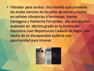 • Vibrador para sordos: Una manilla que convierte
las ondas sonoras de los pitos de carros y motos
en señales vibratorias o luminosas .Isamar
Cartagena y Katherine Fernández, dos estudiantes
queestan en décimo grado en la Institución
Educativa Juan Nepomuceo Cadavid de Itagüí, han
hecho de su discapacidad auditiva una
oportunidad para innovar.
 