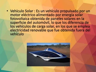• Vehículo Solar : Es un vehículo propulsado por un
motor eléctrico alimentado por energía solar
fotovoltaica obtenida de paneles solares en la
superficie del automóvil, lo que los diferencia de
los vehículos de carga solar, en los que se emplea
electricidad renovable que fue obtenida fuera del
vehículo
 