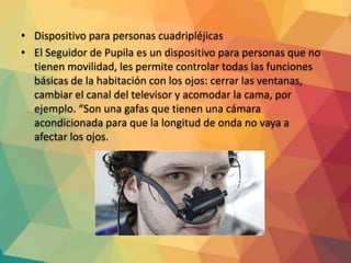 • Dispositivo para personas cuadripléjicas
• El Seguidor de Pupila es un dispositivo para personas que no
tienen movilidad, les permite controlar todas las funciones
básicas de la habitación con los ojos: cerrar las ventanas,
cambiar el canal del televisor y acomodar la cama, por
ejemplo. “Son una gafas que tienen una cámara
acondicionada para que la longitud de onda no vaya a
afectar los ojos.
 