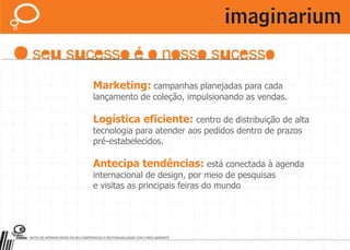 Toda a experiência reconhecida no varejo aplicada no Quiosque Imaginarium:Marca consagrada:maior rede de lojas de presentes e decoração do Brasil.Exposição customizada:modelos arquitetônicos modernos. Desenhados pensando no seu sucesso.Coleções sazonais:a Imaginarium cria uma coleção especial para cada data de varejo e lança mais de1 produto por dia.