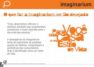 “Criar, desenvolver, oferecer e distribuir produtos que surpreendam, emocionem e levem diversão para o dia-a-dia das pessoas.”A abrangência da Imaginarium tanto de segmentos de produtos quanto de estética, conquistaram a preferência dos consumidores.Hoje é identificada como um estilo de vida.