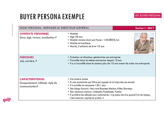 NOM PERSONA : BERNARD LE DIRECTEUR GÉNÉRAL Section 1 : QUI ?
CONTEXTE PERSONNEL
Sexe, âge, revenu, localisation ?
• Homme
• Age 48 ans
• Double revenu dans son foyer : 140.000 €/an
• Habite en banlieue
• Marié, 2 enfants de 8 et 10 ans
PARCOURS
Job, carrière, ?
• Créateur et directeur généralde son entreprise
• Travaille dans la même entreprise depuis 10 ans
• Il a a travaillé dans le secteur plus de 10 ans avant de créer son entreprise
CARACTERISTIQUES
Comportement, attitude, style de
communication?
• Caractère calme
• A une assistante qui filtreses appels et lui imprime ses emails
• Il travaille en moyenne 12H / jour
• Ses blogs favoris : Harvard Business Review, Killer Startups
• Ses réseaux sociaux : LinkedIn, Facebook, Twitter
• Il préfère les eBooks aux webinaires : « je peux les lire quand j’ai du temps,
c’est concret, rapide et précis. »
KIT BUYER PERSONA
BUYER PERSONAEXEMPLE
 