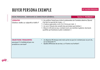 NOM PERSONA : BERNARD LE DIRECTEUR GÉNÉRAL Section 3 : POURQUOI ?
VERBATIM
Citations réelles sur objectifs et défis ?
• « Je préfère l’email pour éviter le phénomène de l’amnésie sélective. Quand
c’est écrit on garde les traces…»
• « J’adore apprendre. Je lis 3 à 4 livres par mois »
• « Je suis à l’écoute des conseils des personnes que j’estime »
• « Dans 6 à 8 mois je veux vraiment avoir une machine à générer des leads
qualifiés qui fonctionne à plein rendement. »
OBJECTIONS FREQUENTES
pourquoi il n’achèterait pas vos
produits ou services?
• Je dépense X€ chaque mois mais qu’est ce que j’ai vraiment pour ce prix là,
on se demande ? »
• Quelle différence de service y a t’il entre vos forfaits ?
KIT BUYER PERSONA
BUYER PERSONAEXEMPLE
 