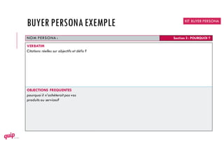 NOM PERSONA : Section 3 : POURQUOI ?
VERBATIM
Citations réelles sur objectifs et défis ?
OBJECTIONS FREQUENTES
pourquoi il n’achèterait pas vos
produits ou services?
KIT BUYER PERSONA
BUYER PERSONAEXEMPLE
 