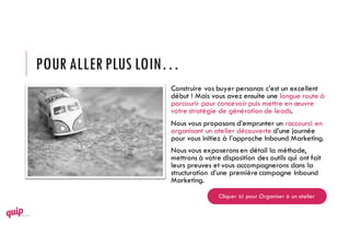 POUR ALLER PLUS LOIN…
Construire vos buyer personas c’est un excellent
début ! Mais vous avez ensuite une longue route à
parcourir pour concevoir puis mettre en œuvre
votre stratégie de génération de leads.
Nous vous proposons d’emprunter un raccourci en
organisant un atelier découverte d’une journée
pour vous initiez à l’approche Inbound Marketing.
Nous vous exposeronsen détail la méthode,
mettrons à votre disposition des outils qui ont fait
leurs preuves et vous accompagnerons dans la
structuration d’une première campagne Inbound
Marketing.
Cliquer ici pour Organiser à un atelier
 