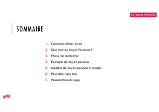 SOMMAIRE
1. Commentutiliser ce kit
2. Que sont les BuyerPersonas ?
3. Phase de recherche
4. Exemple de buyer persona
5. Modèle de buyer persona à remplir
6. Pour aller plus loin
7. Présentation de quip
KIT BUYER PERSONA
 