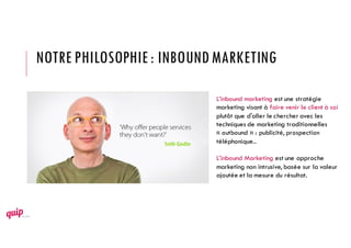 NOTRE PHILOSOPHIE: INBOUNDMARKETING
L’inbound marketing est une stratégie
marketing visant à faire venir le client à soi
plutôt que d'aller le chercher avec les
techniques de marketing traditionnelles
« outbound » : publicité, prospection
téléphonique..
L’inbound Marketing est une approche
marketing non intrusive, basée sur la valeur
ajoutée et la mesure du résultat.
 