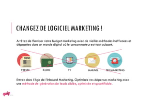 CHANGEZDE LOGICIELMARKETING!
Arrêtez de flamber votre budget marketing avec de vieilles méthodes inefficaces et
dépassées dans un monde digital où le consommateurest tout puissant.
Entrez dans l’âge de l’Inbound Marketing. Optimisez vos dépenses marketing avec
une méthode de génération de leads ciblée, optimisée et quantifiable.
PRESSE RADIO TV MAILING TELEMARKETING
 