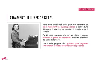 COMMENT UTILISERCE KIT ?
Nous avons développé ce kit pour vous permettre de
créer facilement vos buyers personas à partir d’une
démarche à suivre et de modèles à remplir prêts à
l’emploi
Ce kit vous présente d’abord en détail comment
conduire la phase de recherche avec des exemples
de grille d’interview.
Puis il vous propose des gabarits pour organiser
l’information collectée et formaliser vos personas.
KIT BUYER PERSONA
 
