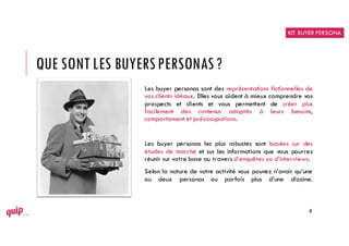 QUE SONT LES BUYERSPERSONAS?
Les buyer personas sont des représentations fictionnelles de
vos clients idéaux. Elles vous aident à mieux comprendre vos
prospects et clients et vous permettent de créer plus
facilement des contenus adaptés à leurs besoins,
comportement et préoccupations.
Les buyer personas les plus robustes sont basées sur des
études de marché et sur les informations que vous pourrez
réunir sur votre base au travers d’enquêtes ou d’interviews.
Selon la nature de votre activité vous pouvez n’avoir qu’une
ou deux personas ou parfois plus d’une dizaine.
4
KIT BUYER PERSONA
 