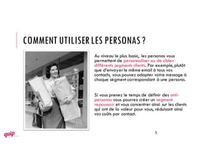 Au niveau le plus basic, les personas vous
permettent de personnaliser ou de cibler
différents segments clients. Par exemple,plutôt
que d’envoyerle même email à tous vos
contacts, vous pouvez adapter votre message à
chaque segment correspondant à une persona.
Si vous prenez le temps de définir des anti-
personas vous pourrez créer un segment
repoussoir et vous concentrer ainsi sur les clients
qui ont de la valeur pour vous, réduisant ainsi
vos coûts par contact.
COMMENT UTILISERLES PERSONAS?
5
 
