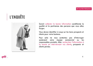 L’ENQUÊTE
Savoir collecter la bonne information conditionne la
qualité et la pertinence des persona que vous allez
forger.
Vous devez identifier à coup sur les bons prospects et
clients pour votre business.
Pour cela ne vous contentez pas d’interroger
seulement votre équipe commercial ou les
responsables produits. Aller rechercher l’information à
la source en interviewant vos clients, prospects et
clients perdus.
6
KIT BUYER PERSONA
 