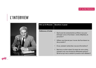 L’INTERVIEW
Info sur le Persona Questions à poser
Préférences d’Achat
• Quel canal de communication préférez vous pour
échanger avec un fournisseur : email, téléphone, en
personne ?
• Utilisez vous Internet pour trouver des fournisseurs ou
des produits ?
• Si oui, comment recherchez-vous ces informations ?
• Décrivez un achat récent. En amont de votre achat,
comment avez vous évalué les différentes options ?
Qu’est ce qui vous a conduit à prendre votre décision ?
KIT BUYER PERSONA
 