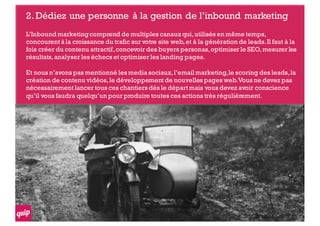 2.Dédiez une personne à la gestion de l’inbound marketing
L’Inbound marketingcomprend de multiples canaux qui,utilisés en même temps,
concourent à la croissance du trafic sur votre site web,et à la génération de leads.Il faut à la
fois créer du contenu attractif,concevoir des buyers personas,optimiser le SEO,mesurer les
résultats,analyser les échecs et optimiser les landing pages.
Et nous n’avons pas mentionné les media sociaux,l’email marketing,le scoring des leads,la
création de contenu vidéos,le développement de nouvelles pages web.Vous ne devez pas
nécessairement lancer tous ces chantiers dés le départ mais vous devez avoir conscience
qu’il vous faudra quelqu’un pour produire toutes ces actions très régulièrement.
 