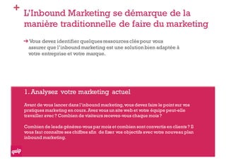 + L’Inbound Marketing se démarque de la
manière traditionnelle de faire du marketing
Vous devez identifier quelques ressources clés pour vous
assurer que l’inbound marketing est une solution bien adaptée à
votre entreprise et votre marque.
1.Analysez votre marketing actuel
Avant de vous lancer dans l’inbound marketing,vous devez faire le point sur vos
pratiques marketing en cours.Avez vous un site web et votre équipe peut-elle
travailler avec ? Combien de visiteurs recevez-vous chaque mois ?
Combien de leads générez-vous par mois et combien sont convertis en clients ? Il
vous faut connaître ses chiffres afin de fixer vos objectifs avec votre nouveau plan
inbound marketing.
 