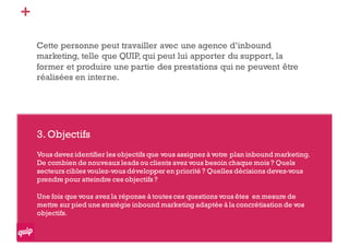 +
Cette personne peut travailler avec une agence d’inbound
marketing, telle que QUIP, qui peut lui apporter du support, la
former et produire une partie des prestations qui ne peuvent être
réalisées en interne.
3.Objectifs
Vous devez identifier les objectifs que vous assignez à votre plan inbound marketing.
De combien de nouveaux leads ou clients avez vous besoin chaque mois ? Quels
secteurs cibles voulez-vous développer en priorité ? Quelles décisions devez-vous
prendre pour atteindre ces objectifs ?
Une fois que vous avez la réponse à toutes ces questions vous êtes en mesure de
mettre sur pied une stratégie inbound marketing adaptée à la concrétisation de vos
objectifs.
 