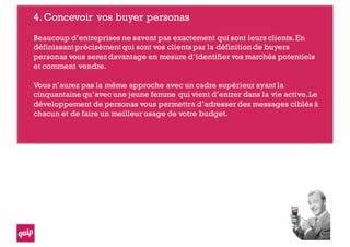 4.Concevoir vos buyer personas
Beaucoup d’entreprises ne savent pas exactement qui sont leurs clients.En
définissant précisément qui sont vos clients par la définition de buyers
personas vous serez davantage en mesure d’identifier vos marchés potentiels
et comment vendre.
Vous n’aurez pas la même approche avec un cadre supérieur ayant la
cinquantaine qu’avec une jeune femme qui vient d’entrer dans la vie active.Le
développement de personas vous permettra d’adresser des messages ciblés à
chacun et de faire un meilleur usage de votre budget.
 